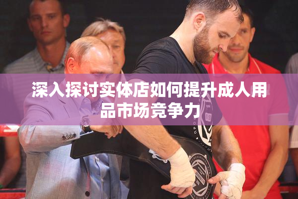 深入探讨实体店如何提升成人用品市场竞争力
