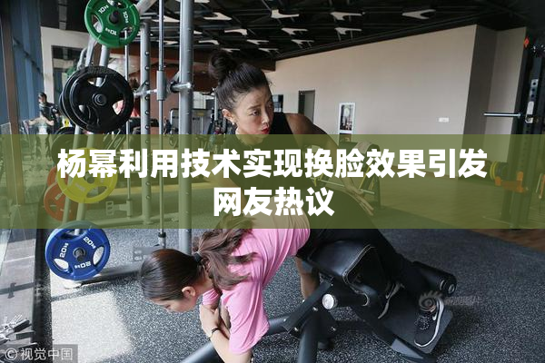 杨幂利用技术实现换脸效果引发网友热议