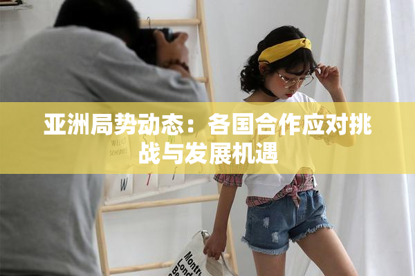 亚洲局势动态：各国合作应对挑战与发展机遇