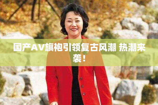 国产AV旗袍引领复古风潮 热潮来袭！