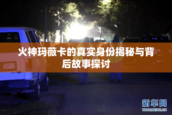 火神玛薇卡的真实身份揭秘与背后故事探讨