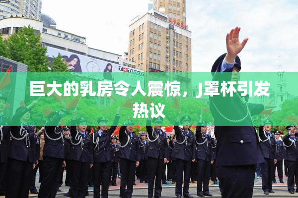 巨大的乳房令人震惊，J罩杯引发热议
