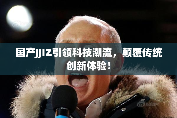 国产JJIZ引领科技潮流，颠覆传统创新体验！