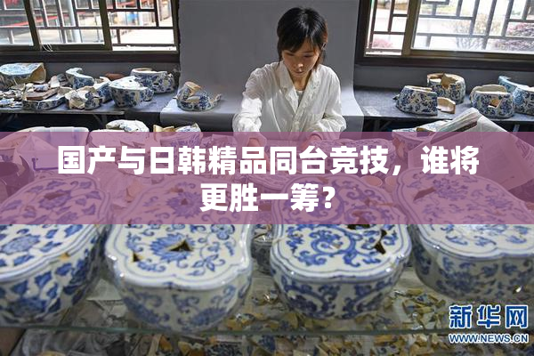 国产与日韩精品同台竞技，谁将更胜一筹？