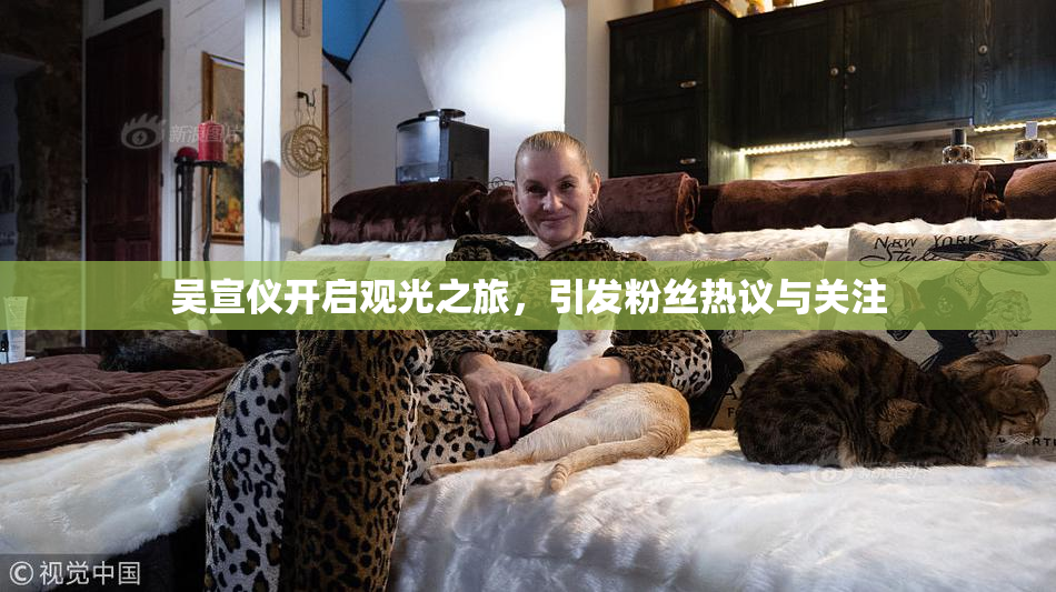 吴宣仪开启观光之旅，引发粉丝热议与关注