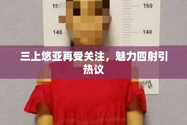 三上悠亚再受关注，魅力四射引热议