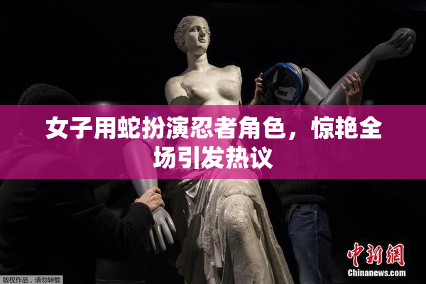 女子用蛇扮演忍者角色，惊艳全场引发热议