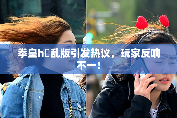 拳皇h婬乱版引发热议，玩家反响不一！