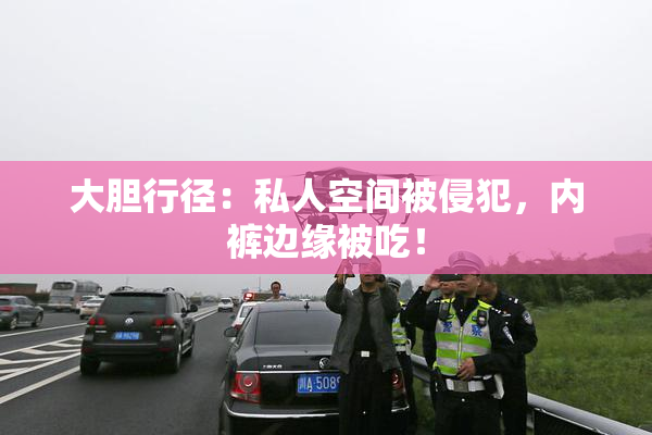 大胆行径：私人空间被侵犯，内裤边缘被吃！