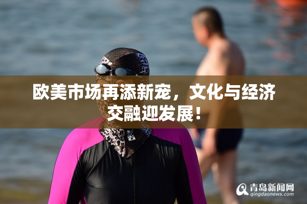 欧美市场再添新宠，文化与经济交融迎发展！