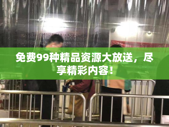 免费99种精品资源大放送，尽享精彩内容！