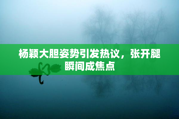 杨颖大胆姿势引发热议，张开腿瞬间成焦点