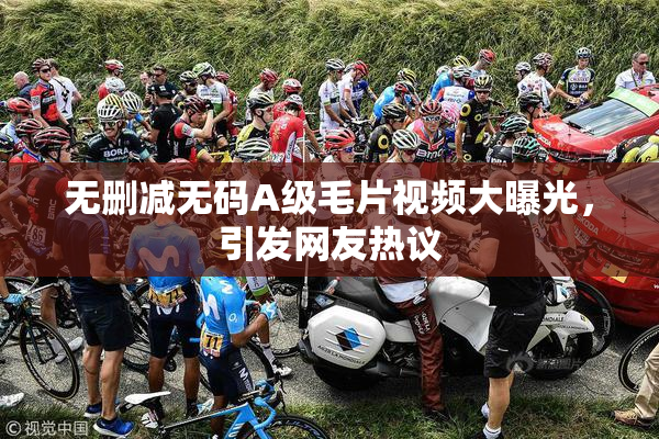无删减无码A级毛片视频大曝光，引发网友热议
