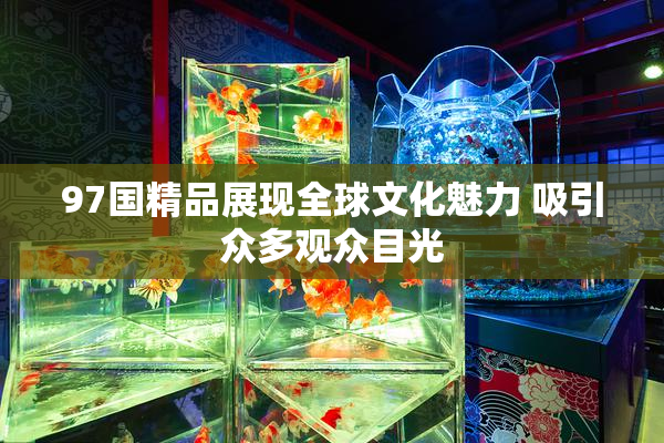 97国精品展现全球文化魅力 吸引众多观众目光