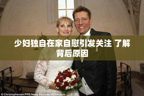 少妇独自在家自慰引发关注 了解背后原因