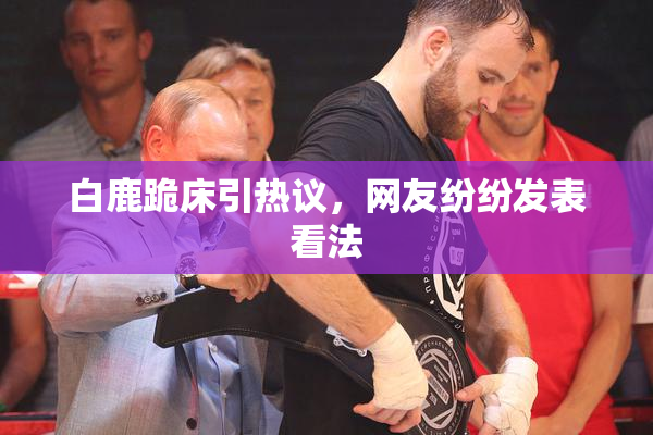 白鹿跪床引热议，网友纷纷发表看法