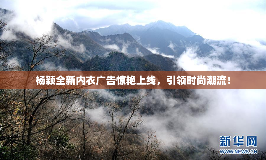 杨颖全新内衣广告惊艳上线，引领时尚潮流！