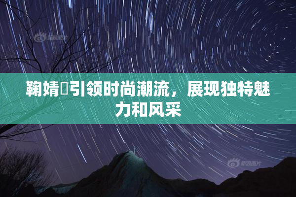 鞠婧祎引领时尚潮流，展现独特魅力和风采