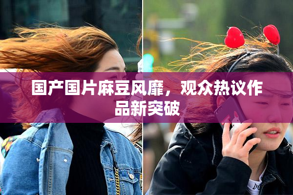 国产国片麻豆风靡，观众热议作品新突破