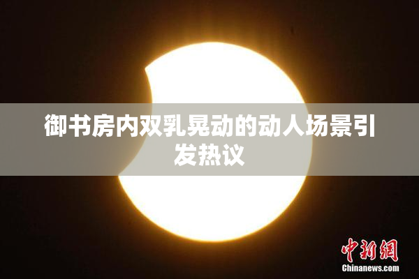 御书房内双乳晃动的动人场景引发热议