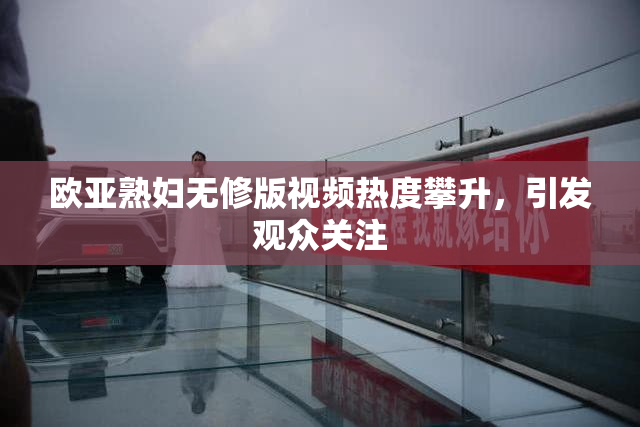 欧亚熟妇无修版视频热度攀升，引发观众关注