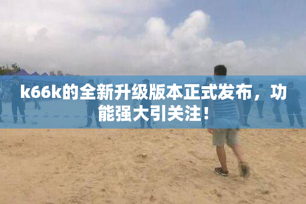 k66k的全新升级版本正式发布，功能强大引关注！