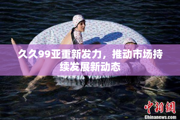 久久99亚重新发力，推动市场持续发展新动态