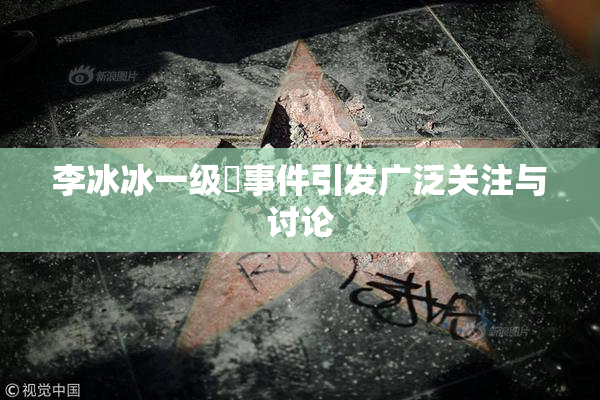 李冰冰一级婬事件引发广泛关注与讨论