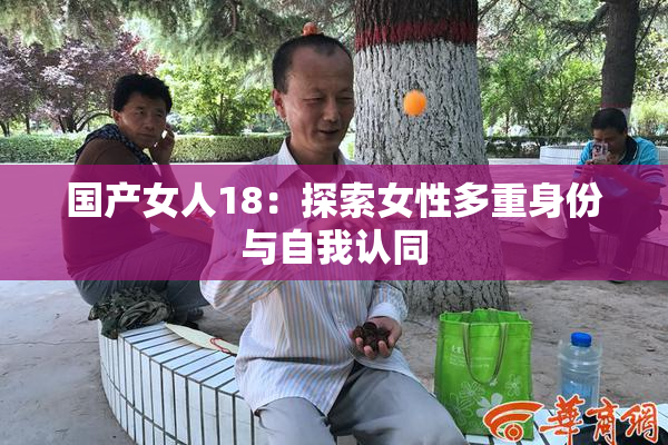 国产女人18：探索女性多重身份与自我认同