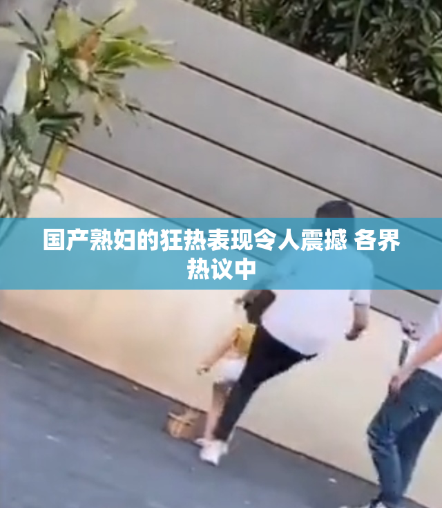 国产熟妇的狂热表现令人震撼 各界热议中