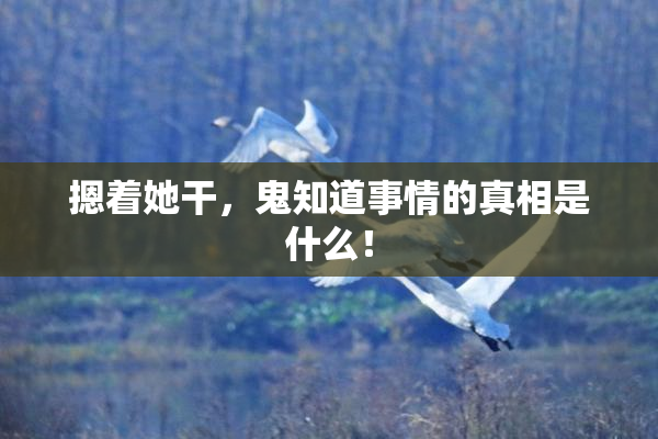 摁着她干，鬼知道事情的真相是什么！