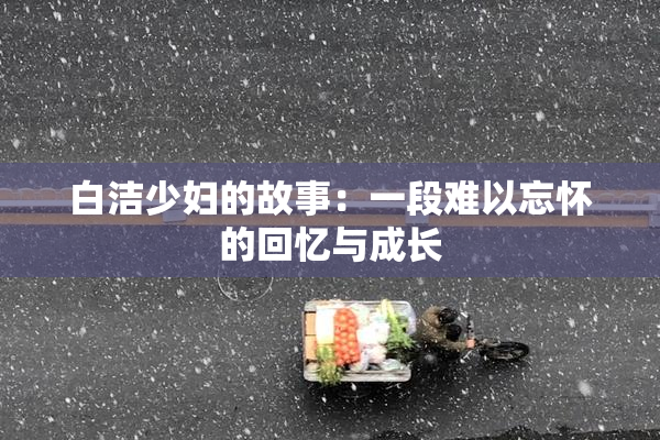 白洁少妇的故事：一段难以忘怀的回忆与成长