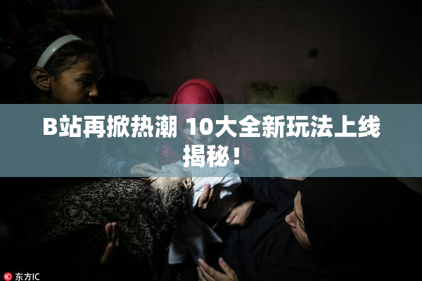 B站再掀热潮 10大全新玩法上线揭秘！