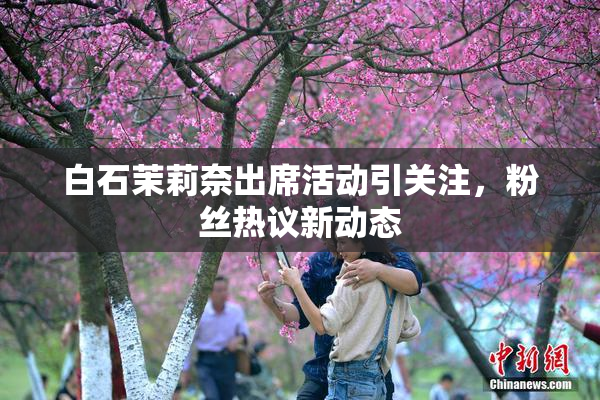 白石茉莉奈出席活动引关注，粉丝热议新动态