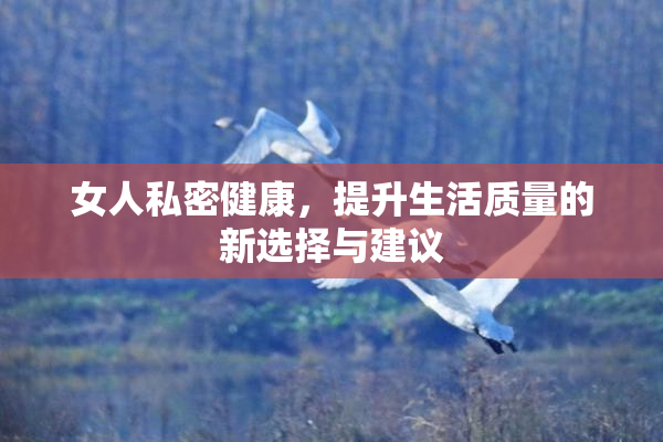 女人私密健康，提升生活质量的新选择与建议