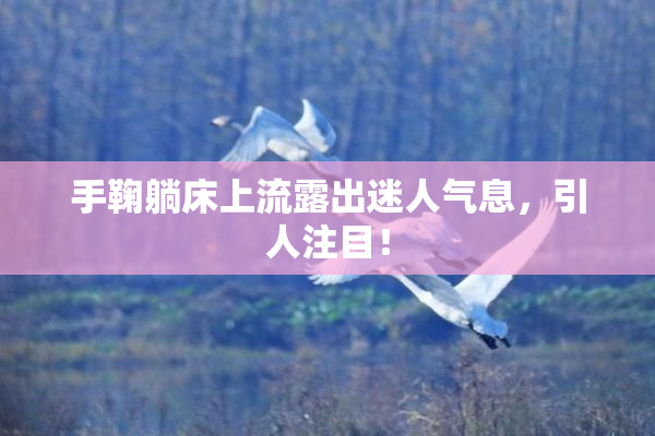 手鞠躺床上流露出迷人气息，引人注目！