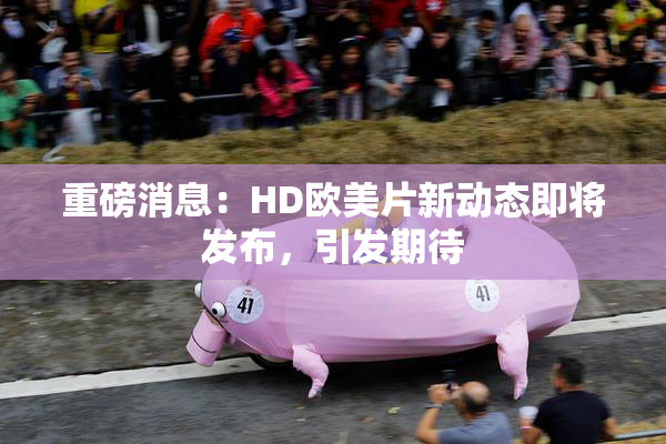 重磅消息：HD欧美片新动态即将发布，引发期待