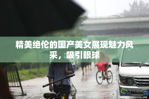 精美绝伦的国产美女展现魅力风采，吸引眼球