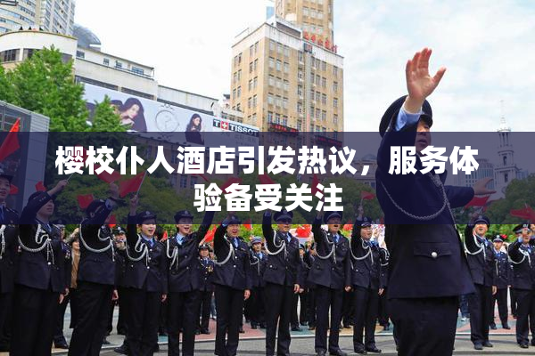 樱校仆人酒店引发热议，服务体验备受关注