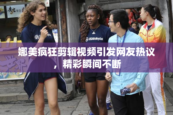 娜美疯狂剪辑视频引发网友热议，精彩瞬间不断