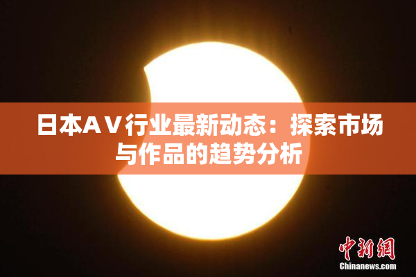 日本AⅤ行业最新动态：探索市场与作品的趋势分析