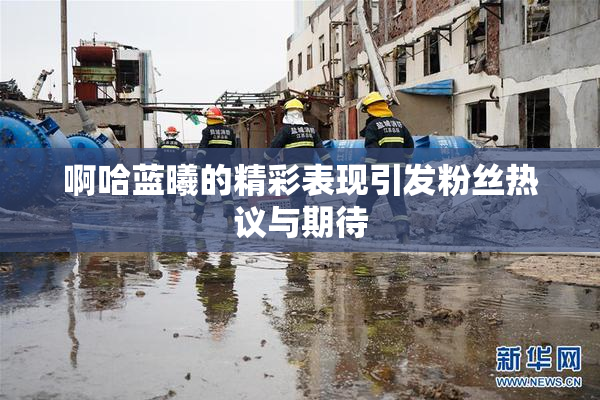 啊哈蓝曦的精彩表现引发粉丝热议与期待