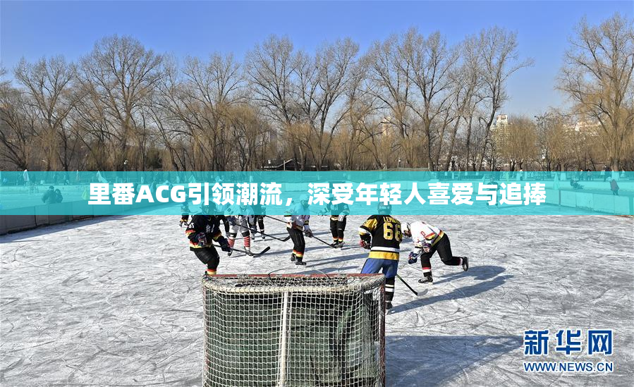 里番ACG引领潮流，深受年轻人喜爱与追捧