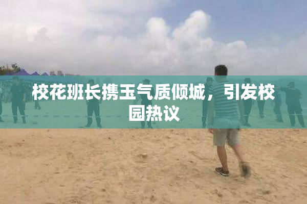 校花班长携玉气质倾城，引发校园热议