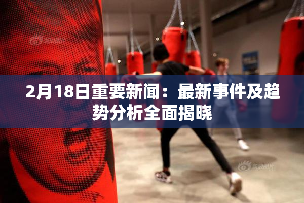 2月18日重要新闻：最新事件及趋势分析全面揭晓