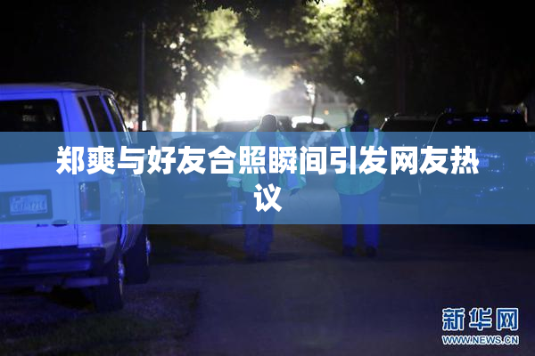 郑爽与好友合照瞬间引发网友热议