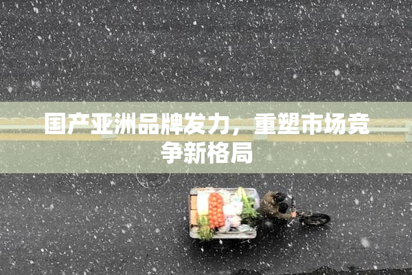 国产亚洲品牌发力，重塑市场竞争新格局