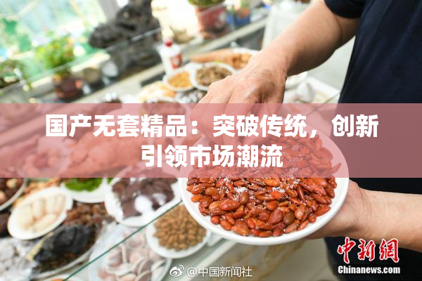 国产无套精品：突破传统，创新引领市场潮流