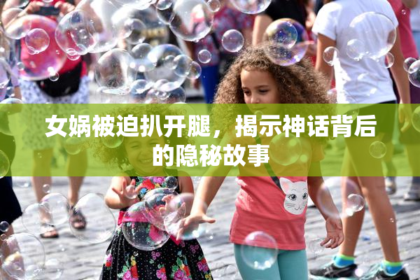 女娲被迫扒开腿，揭示神话背后的隐秘故事