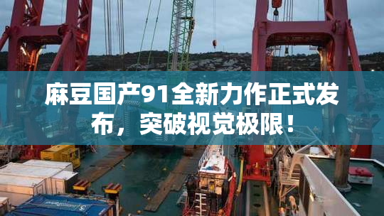 麻豆国产91全新力作正式发布，突破视觉极限！